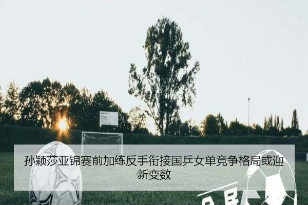 孙颖莎亚锦赛前加练反手衔接国乒女单竞争格局或迎新变数
